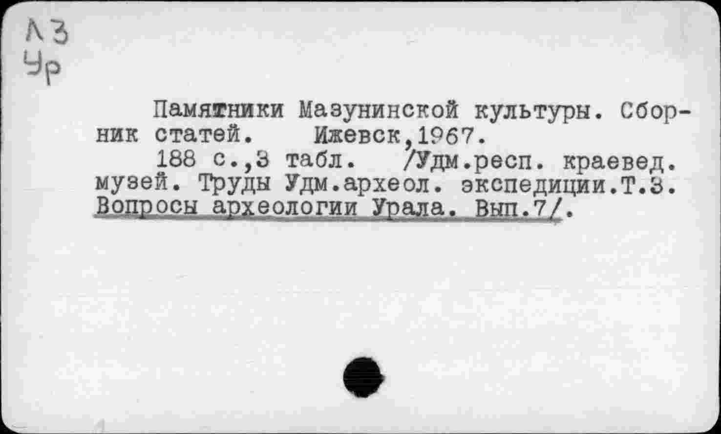 ﻿Памятники Мазунинской культуры. Сбор ник статей. Ижевск,1967.
188 с.,Э табл. /Удм.респ. краевед, музей. Труды Удм.археол. экспедиции.Т.З. Вопросы археологии Урала. Вьт.7/.